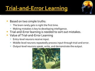 Trial-and-Error Learning Based on two simple truths: The brain rarely gets is right the first time. Making mistakes is key to developing intelligence. Trial-and-Error learning is needed to sort out mistakes. Value of Trial-and-Error Learning Entry-level neurons receive input. Middle-level neurons repeatedly process input through trial-and-error. Output-level neurons speak, write, and demonstrate the output. 