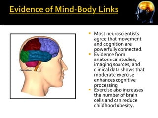 Most neuroscientists agree that movement and cognition are powerfully connected. Evidence from anatomical studies, imaging sources, and clinical data shows that moderate exercise enhances cognitive processing. Exercise also increases the number of brain cells and can reduce childhood obesity. 