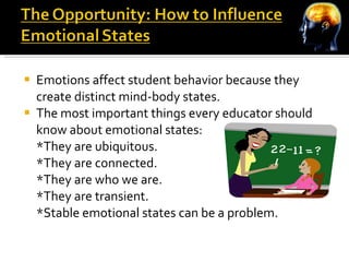 Emotions affect student behavior because they create distinct mind-body states. The most important things every educator should know about emotional states: *They are ubiquitous. *They are connected. *They are who we are. *They are transient. *Stable emotional states can be a problem. 