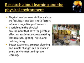 Physical environments influence how we feel, hear, and see. Those factors influence cognitive performance. 5 variables in the physical environment that have the greatest effect on academic success: seating, temperature, lighting, noise, and building design. Better awareness, smarter planning, and simple changes can be made in every environment to improve learning. 