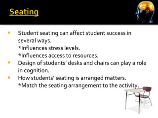 Student seating can affect student success in several ways. *Influences stress levels. *Influences access to resources. Design of students’ desks and chairs can play a role in cognition. How students’ seating is arranged matters. *Match the seating arrangement to the activity. 