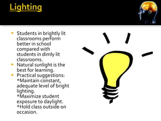 Students in brightly lit classrooms perform better in school compared with students in dimly lit classrooms. Natural sunlight is the best for learning. Practical suggestions: *Maintain constant, adequate level of bright lighting. *Maximize student exposure to daylight. *Hold class outside on occasion. 