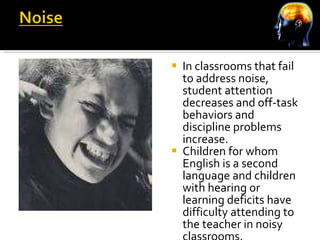 In classrooms that fail to address noise, student attention decreases and off-task behaviors and discipline problems increase. Children for whom English is a second language and children with hearing or learning deficits have difficulty attending to the teacher in noisy classrooms. 