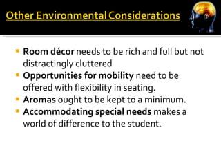 Room décor  needs to be rich and full but not distractingly cluttered Opportunities for mobility  need to be offered with flexibility in seating. Aromas  ought to be kept to a minimum. Accommodating special needs  makes a world of difference to the student. 