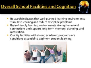 Research indicates that well-planned learning environments stimulate learning and reduce discipline problems. Brain-friendly learning environments strengthen neural connections and support long-term memory, planning, and motivation. Quality facilities with strong academic programs are conditions essential to optimum student learning. 