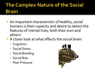 An important characteristic of healthy, social humans is their capacity and desire to detect the features of mental lives, both their own and others’. A closer look at what effects the social brain: Cognition Social Stress Social Bonding Social Bias Peer Pressure 