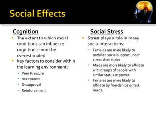Cognition The extent to which social conditions can influence cognition cannot be overestimated. Key factors to consider within the learning environment: Peer Pressure Acceptance Disapproval Reinforcement   Social Stress Stress plays a role in many social interactions. Females are more likely to mobilize social support under stress than males. Males are more likely to affiliate with groups of people with similar status or power. Females are more likely to affiliate by friendships or task needs. 