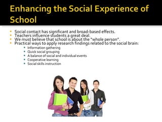 Social contact has significant and broad-based effects. Teachers influence students a great deal. We must believe that school is about the “whole person”. Practical ways to apply research findings related to the social brain: Information gathering Quick social grouping A balance of social and individual events Cooperative learning Social skills instruction 