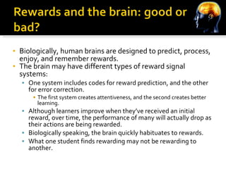 Biologically, human brains are designed to predict, process, enjoy, and remember rewards. The brain may have different types of reward signal systems: One system includes codes for reward prediction, and the other for error correction. The first system creates attentiveness, and the second creates better learning. Although learners improve when they’ve received an initial reward, over time, the performance of many will actually drop as their actions are being rewarded. Biologically speaking, the brain quickly habituates to rewards. What one student finds rewarding may not be rewarding to another. 