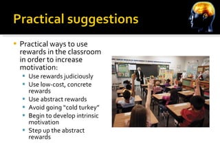 Practical ways to use rewards in the classroom in order to increase motivation: Use rewards judiciously Use low-cost, concrete rewards Use abstract rewards Avoid going “cold turkey” Begin to develop intrinsic motivation Step up the abstract rewards 