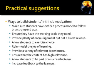 Ways to build students’ intrinsic motivation: Make sure students have either a process model to follow or a strong end goal. Ensure they have the working tools they need. Provide plenty of encouragement but not a direct reward. Allow students to exercise choice. Role-model the joy of learning. Provide a variety of relevant experiences. Ensure that the content has high relevance.  Allow students to be part of a successful team. Increase feedback to the learners. 