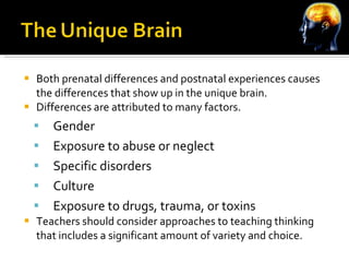 Both prenatal differences and postnatal experiences causes the differences that show up in the unique brain. Differences are attributed to many factors. Gender Exposure to abuse or neglect Specific disorders Culture Exposure to drugs, trauma, or toxins Teachers should consider approaches to teaching thinking that includes a significant amount of variety and choice. 