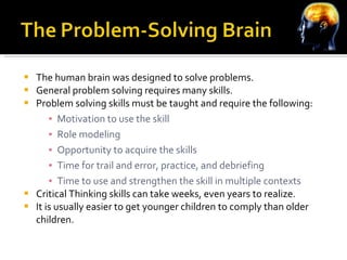 The human brain was designed to solve problems. General problem solving requires many skills. Problem solving skills must be taught and require the following: Motivation to use the skill Role modeling Opportunity to acquire the skills Time for trail and error, practice, and debriefing Time to use and strengthen the skill in multiple contexts Critical Thinking skills can take weeks, even years to realize. It is usually easier to get younger children to comply than older children. 