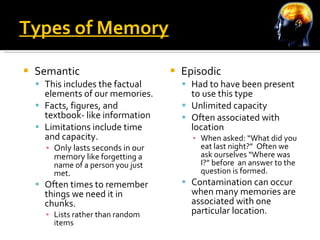 Types of Memory Semantic This includes the factual elements of our memories. Facts, figures, and textbook- like information Limitations include time and capacity.  Only lasts seconds in our memory l ike forgetting a name of a person you just met. Often times to remember things we need it in chunks. Lists rather than random items Episodic Had to have been present to use this type Unlimited capacity Often associated with location When asked: “What did you eat last night?”  Often we ask ourselves “Where was I?” before  an answer to the question is formed. Contamination can occur when many memories are associated with one particular location. 