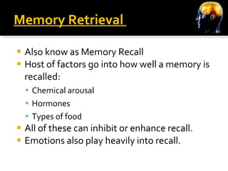 Memory Retrieval  Also know as Memory Recall Host of factors go into how well a memory is recalled: Chemical arousal Hormones Types of food All of these can inhibit or enhance recall. Emotions also play heavily into recall. 