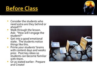 Before Class Consider the students who need extra are they behind or ahead???  Walk through the lesson.  Ask:  “How will I engage the student?” Get into a good emotional state.  The students notice things like this. Prime your students’ brains with content days and weeks prior.  Post key ideas so students can become familiar with them. Or as stated earlier:  Prepare and Create! 