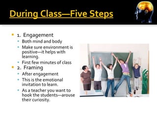 During Class—Five Steps 1.  Engagement Both mind and body Make sure environment is positive—it helps with learning. First few minutes of class 2.  Framing After engagement This is the emotional invitation to learn. As a teacher you want to hook the students—arouse their curiosity. 
