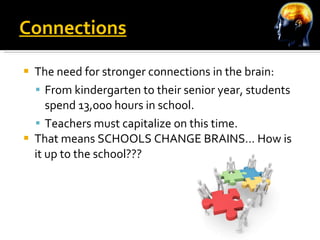 Connections The need for stronger connections in the brain: From kindergarten to their senior year, students spend 13,000 hours in school. Teachers must capitalize on this time. That means SCHOOLS CHANGE BRAINS… How is it up to the school??? 