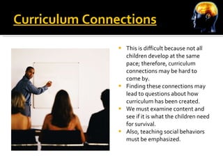 Curriculum Connections This is difficult because not all children develop at the same pace; therefore, curriculum connections may be hard to come by. Finding these connections may lead to questions about how curriculum has been created.  We must examine content and see if it is what the children need for survival.  Also, teaching social behaviors must be emphasized. 
