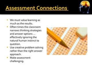 Assessment Connections  We must value learning as much as the results. Often times the classroom narrows thinking strategies and answer options … effectively ignoring the natural human instinct to question. Use creative problem solving rather than the right answer approach. Make assessment challenging. 
