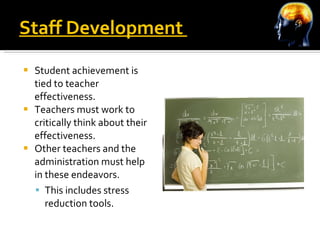 Staff Development  Student achievement is tied to teacher effectiveness.  Teachers must work to critically think about their effectiveness. Other teachers and the administration must help in these endeavors. This includes stress reduction tools. 