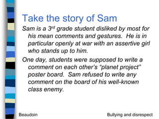Take the story of SamSam is a 3rd grade student disliked by most for his mean comments and gestures.  He is in particular openly at war with an assertive girl who stands up to him.One day, students were supposed to write a comment on each other’s “planet project” poster board.  Sam refused to write any comment on the board of his well-known class enemy.  