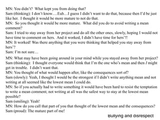 MN: You didn’t?  What kept you from doing that?Sam (thinking): I don’t know….Euh…I guess I didn’t want to do that, because then I’d be just like her.  I thought it would be more mature to not do that.MN:  So you thought it would be more mature.  What did you do to avoid writing a mean comment?Sam: I tried to stay away from her project and do all the other ones, slowly, hoping I would not have time to comment on hers.  And it worked, I didn’t have time for hers’!!MN: It worked! Was there anything that you were thinking that helped you stay away from hers’?Sam: I’m not sure…MN: What may have been going around in your mind while you stayed away from her project?Sam (thinking):  I thought everyone would think that I’m the one who’s mean and then I might get in trouble.  I didn’t want that.MN: You thought of what would happen after, like the consequences sort of?Sam (slowly): Yeah, I thought I would be the strongest if I didn’t write anything mean and not writing at all seemed like the lowest mean I could do.MN: So if you actually had to write something it would have been hard to resist the temptation to write a mean comment; not writing at all was the safest way to stay at the lowest mean possible?Sam (smiling): Yeah!MN: How do you call that part of you that thought of the lowest mean and the consequences?Sam (proud): The mature part of me!  