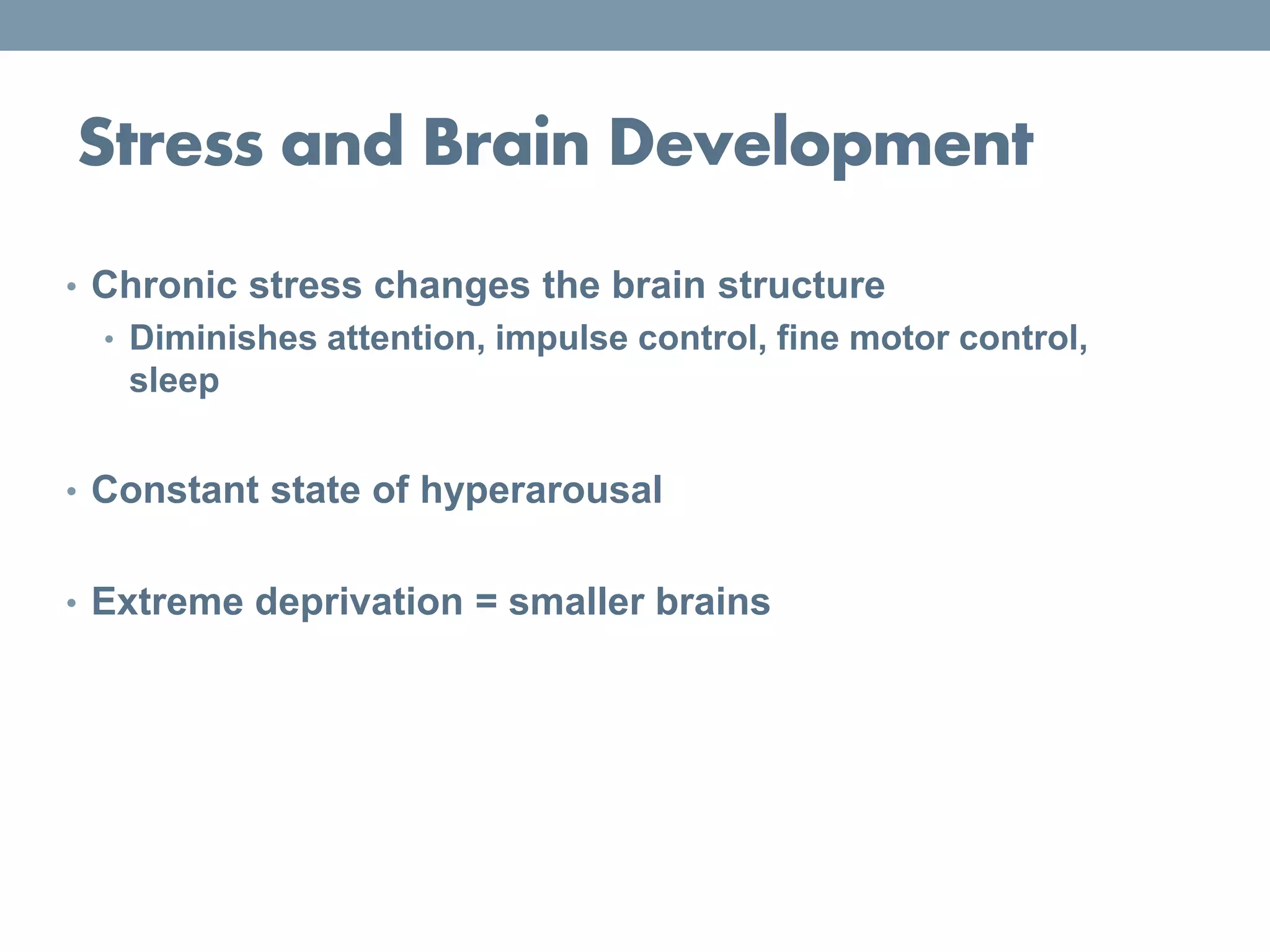 Stress and Brain Development
• Chronic stress changes the brain structure
• Diminishes attention, impulse control, fine motor control,
sleep
• Constant state of hyperarousal
• Extreme deprivation = smaller brains
 