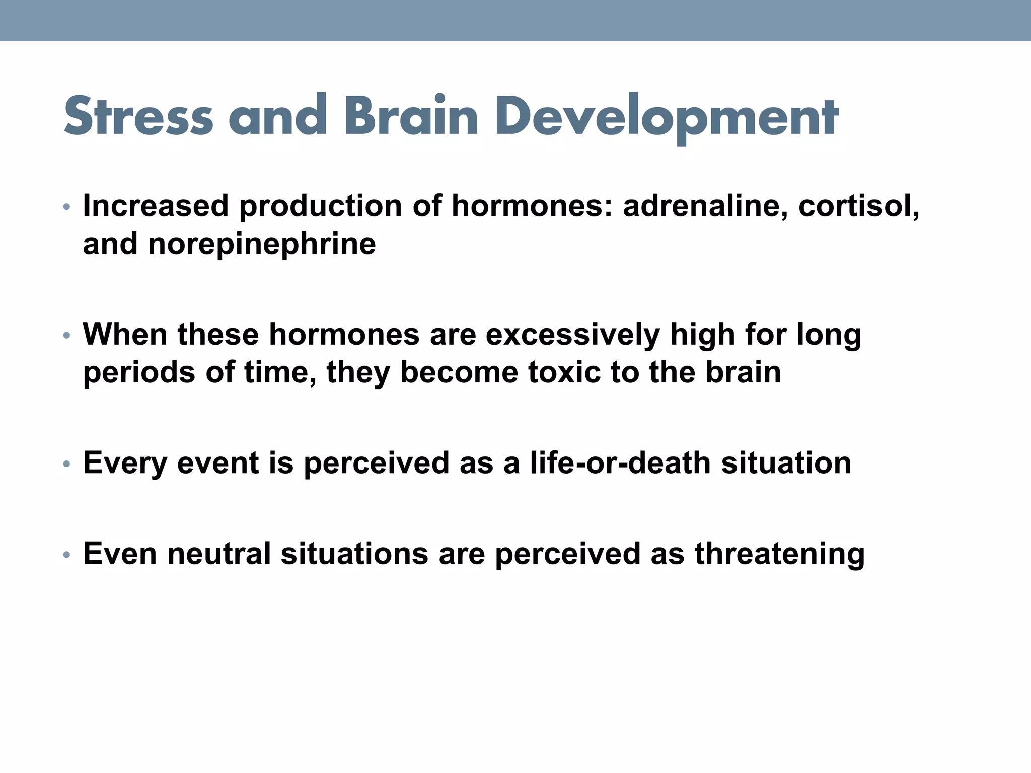 Stress and Brain Development
• Increased production of hormones: adrenaline, cortisol,
and norepinephrine
• When these hormones are excessively high for long
periods of time, they become toxic to the brain
• Every event is perceived as a life-or-death situation
• Even neutral situations are perceived as threatening
 