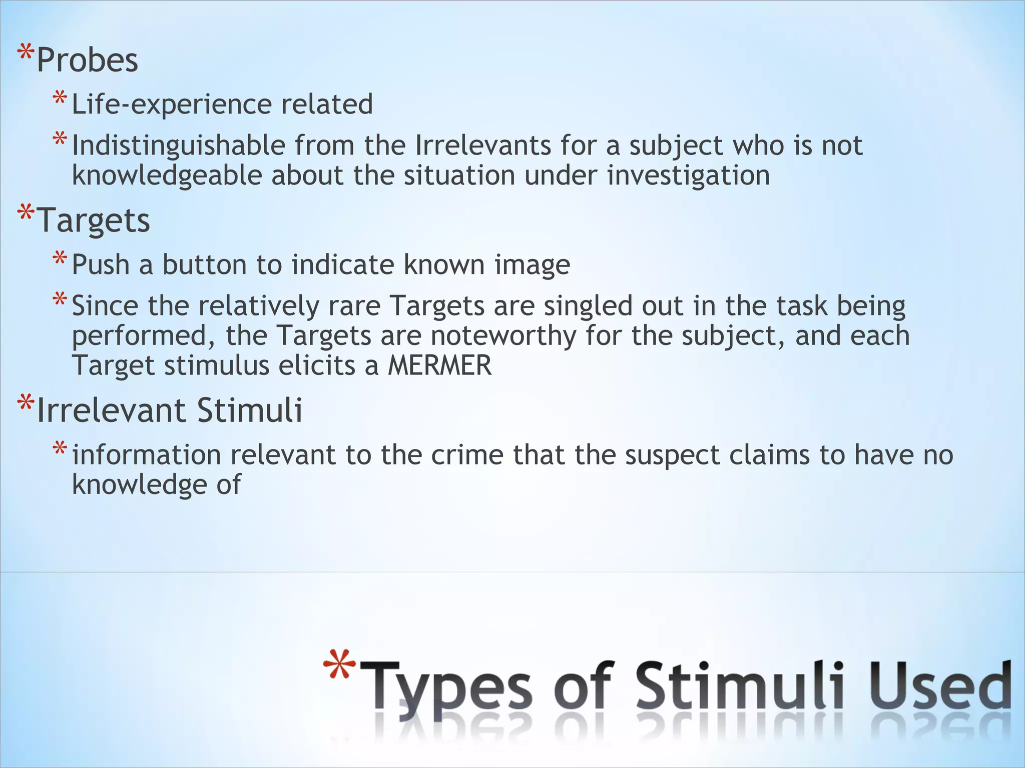 Probes Life-experience related Indistinguishable from the Irrelevants for a subject who is not knowledgeable about the situation under investigation  Targets  Push a button to indicate known image  Since the relatively rare Targets are singled out in the task being performed, the Targets are noteworthy for the subject, and each Target stimulus elicits a MERMER Irrelevant Stimuli  information relevant to the crime that the suspect claims to have no knowledge of 