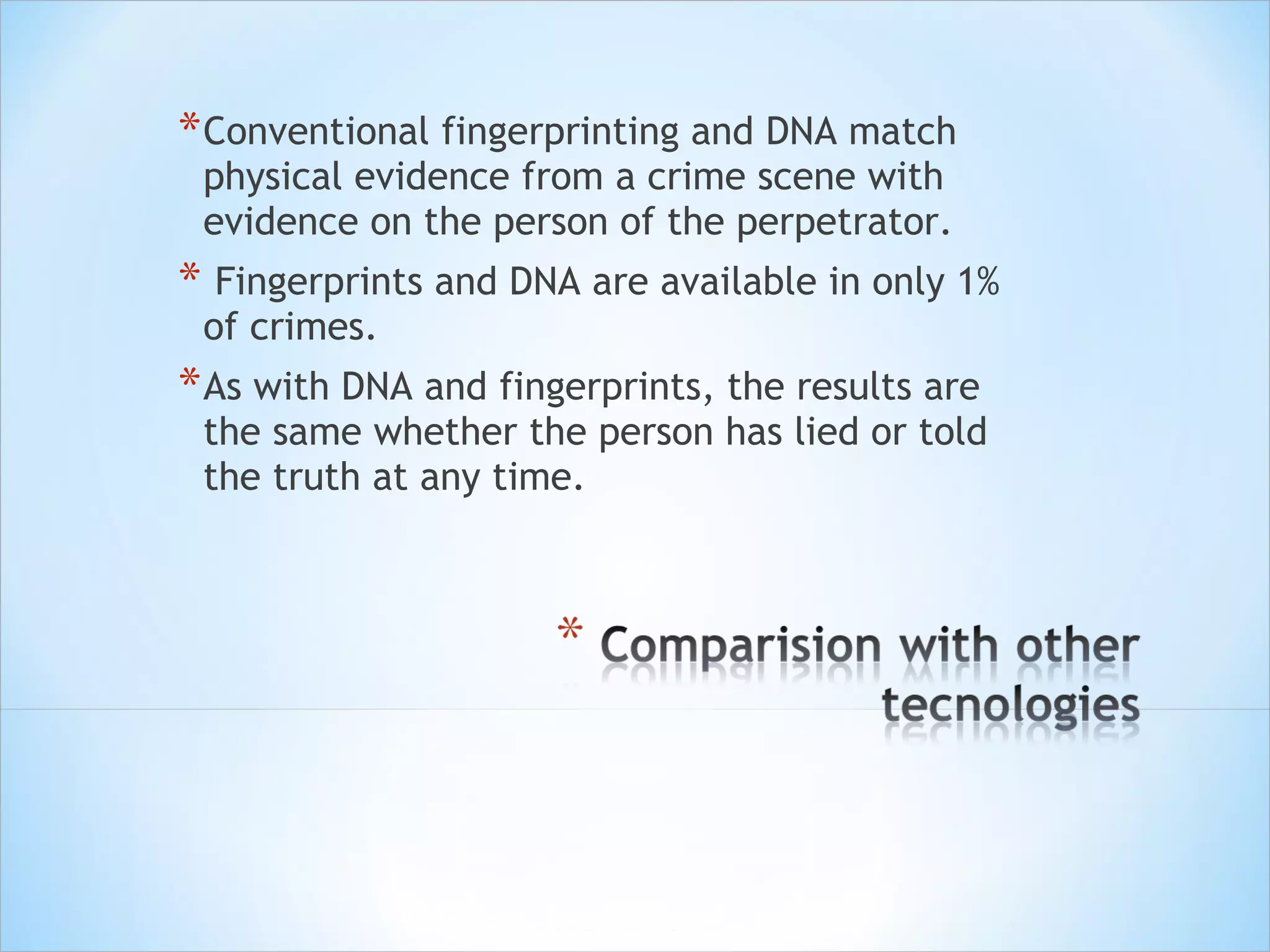 Conventional fingerprinting and DNA match physical evidence from a crime scene with evidence on the person of the perpetrator.  Fingerprints and DNA are available in only 1% of crimes. As with DNA and fingerprints, the results are the same whether the person has lied or told the truth at any time. 