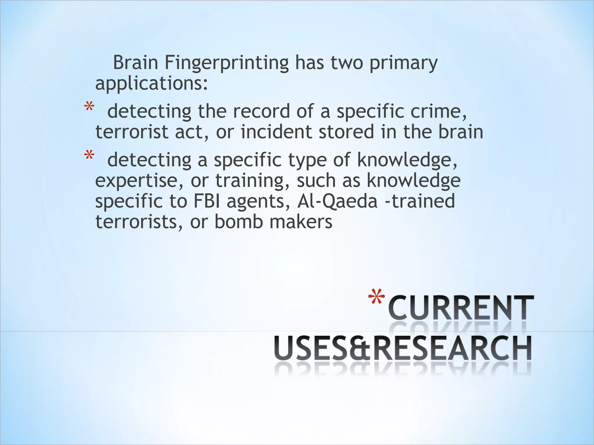 Brain Fingerprinting has two primary applications: detecting the record of a specific crime, terrorist act, or incident stored in the brain  detecting a specific type of knowledge, expertise, or training, such as knowledge specific to FBI agents, Al-Qaeda -trained terrorists, or bomb makers  