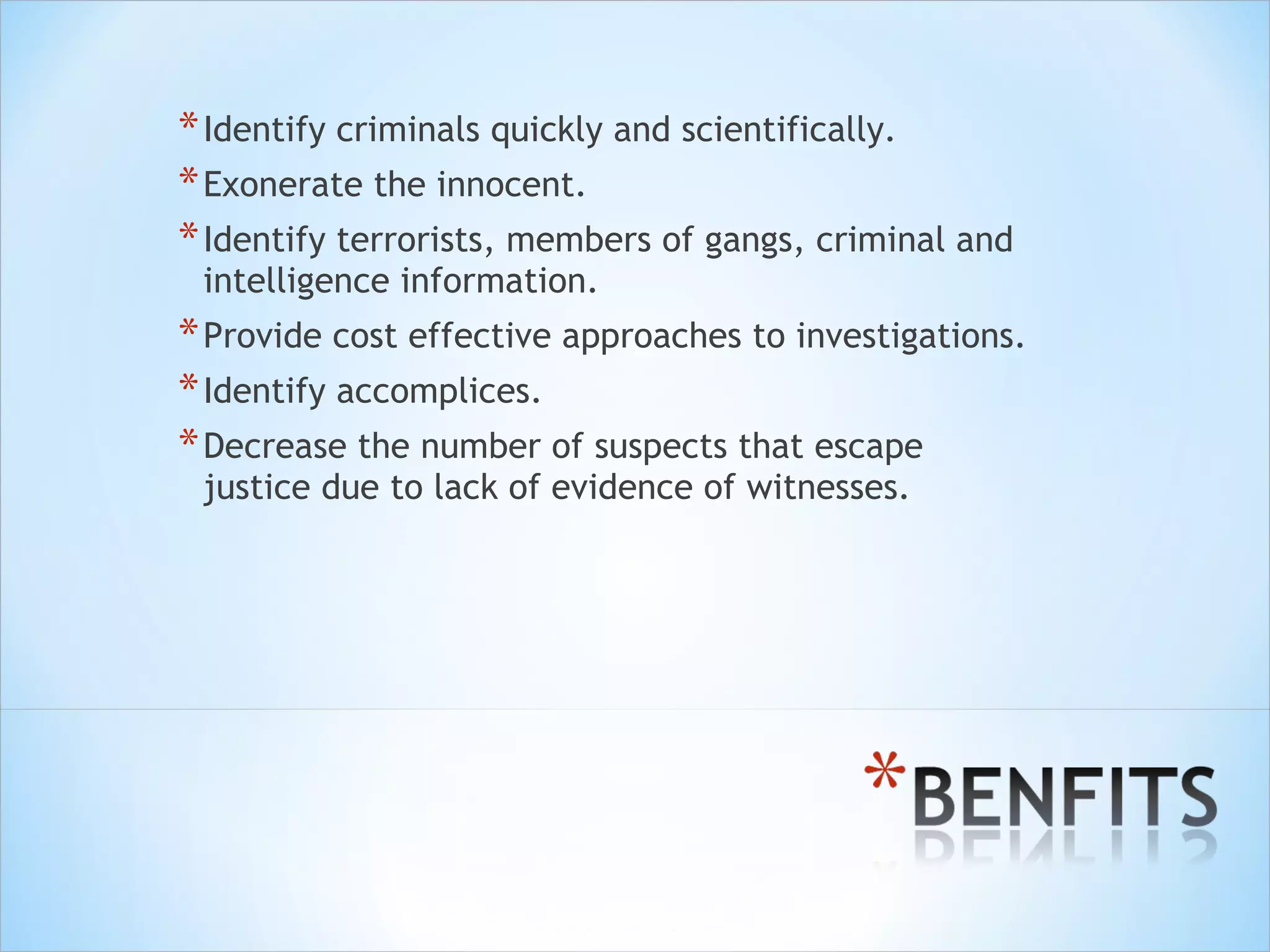 Identify criminals quickly and scientifically. Exonerate the innocent. Identify terrorists, members of gangs, criminal and intelligence information. Provide cost effective approaches to investigations. Identify accomplices. Decrease the number of suspects that escape justice due to lack of evidence of witnesses. 
