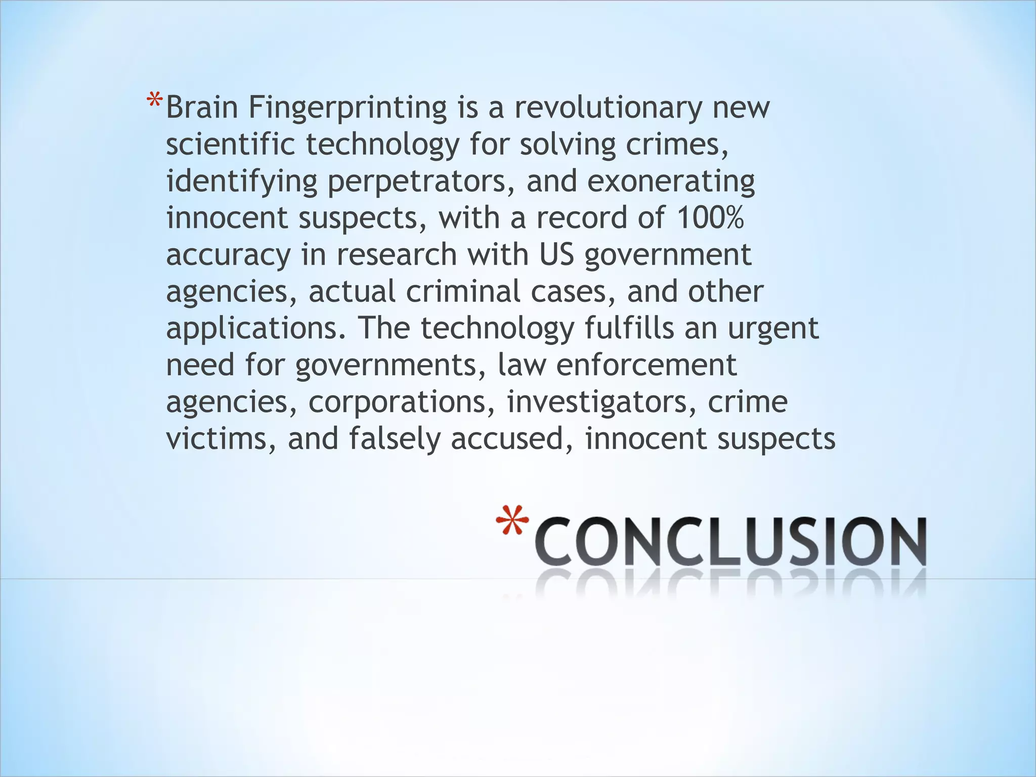 Brain Fingerprinting is a revolutionary new scientific technology for solving crimes, identifying perpetrators, and exonerating innocent suspects, with a record of 100% accuracy in research with US government agencies, actual criminal cases, and other applications. The technology fulfills an urgent need for governments, law enforcement agencies, corporations, investigators, crime victims, and falsely accused, innocent suspects 
