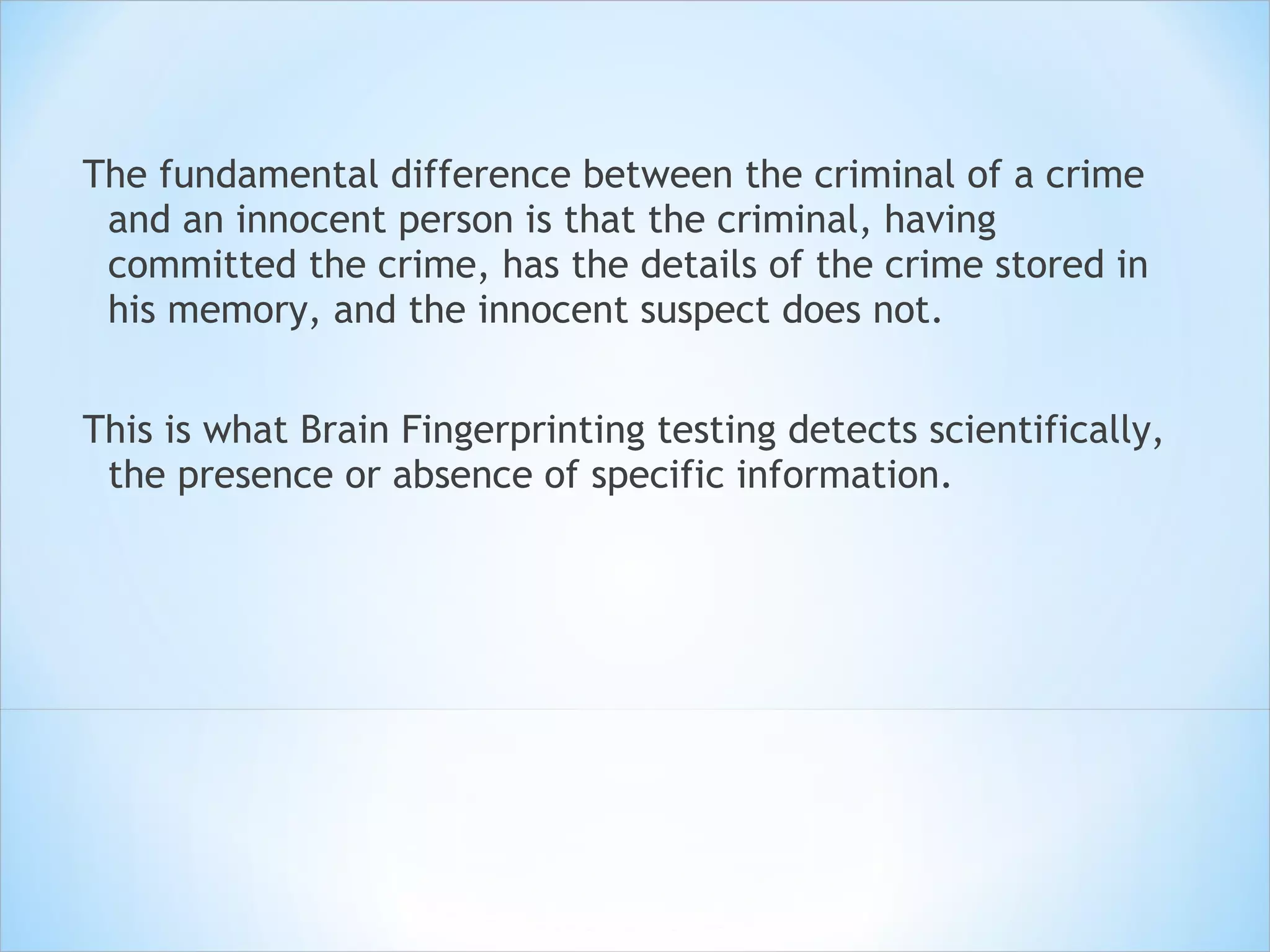 The fundamental difference between the criminal of a crime and an innocent person is that the criminal, having committed the crime, has the details of the crime stored in his memory, and the innocent suspect does not. This is what Brain Fingerprinting testing detects scientifically, the presence or absence of specific information.  