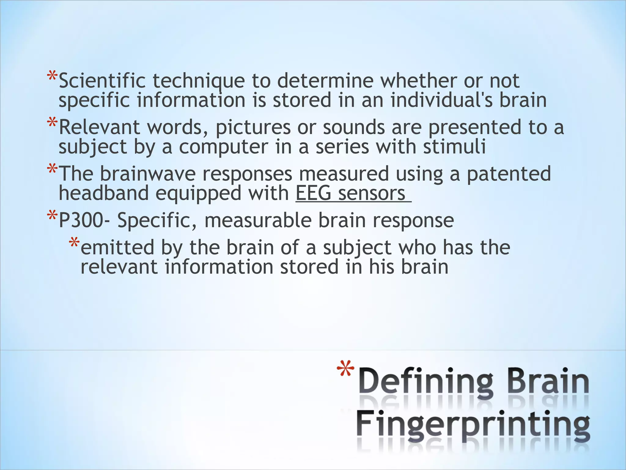 Scientific technique to determine whether or not specific information is stored in an individual's brain  Relevant words, pictures or sounds are presented to a subject by a computer in a series with stimuli  The brainwave responses measured using a patented headband equipped with  EEG sensors  P300- Specific, measurable brain response emitted by the brain of a subject who has the relevant information stored in his brain 