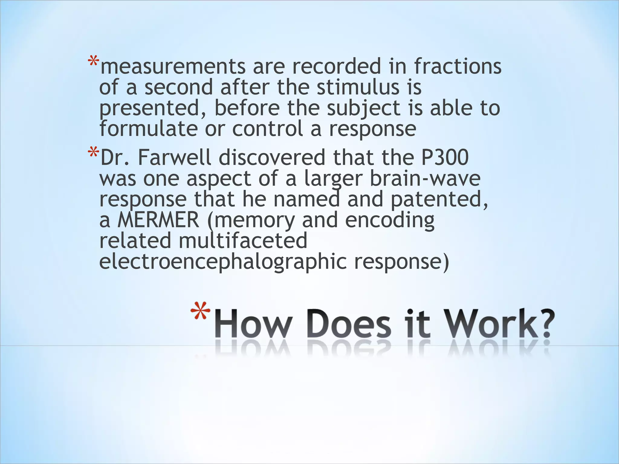 measurements are recorded in fractions of a second after the stimulus is presented, before the subject is able to formulate or control a response  Dr. Farwell discovered that the P300 was one aspect of a larger brain-wave response that he named and patented, a MERMER (memory and encoding related multifaceted electroencephalographic response)  
