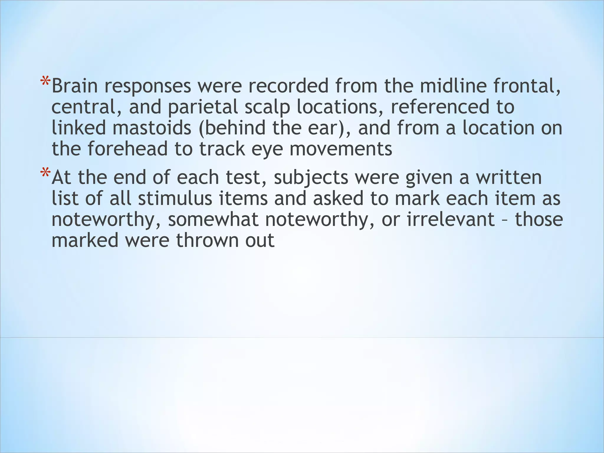 Brain responses were recorded from the midline frontal, central, and parietal scalp locations, referenced to linked mastoids (behind the ear), and from a location on the forehead to track eye movements  At the end of each test, subjects were given a written list of all stimulus items and asked to mark each item as noteworthy, somewhat noteworthy, or irrelevant – those marked were thrown out 
