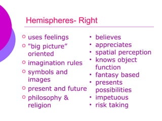 Hemispheres- Right
   uses feelings        •   believes
   "big picture”        •   appreciates
    oriented             •   spatial perception
   imagination rules
                         •   knows object
                             function
   symbols and          •   fantasy based
    images               •   presents
   present and future       possibilities
   philosophy &         •   impetuous
    religion             •   risk taking
 