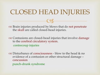 
 Brain injuries produced by blows that do not penetrate
the skull are called closed-head injuries.
 Contusions are closed-head injuries that involve damage
to the cerebral circulatory system.
contrecoup injuries
 Disturbance of consciousness - blow to the head & no
evidence of a contusion or other structural damage –
concussion
punch-drunk syndrome
CLOSED HEAD INJURIES
 