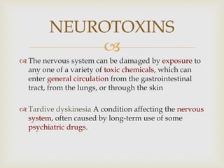 
 The nervous system can be damaged by exposure to
any one of a variety of toxic chemicals, which can
enter general circulation from the gastrointestinal
tract, from the lungs, or through the skin
 Tardive dyskinesia A condition affecting the nervous
system, often caused by long-term use of some
psychiatric drugs.
NEUROTOXINS
 