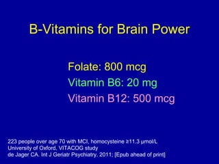 B-Vitamins for Brain Power
Folate: 800 mcg
Vitamin B6: 20 mg
Vitamin B12: 500 mcg
223 people over age 70 with MCI, homocysteine ≥11.3 µmol/L
University of Oxford, VITACOG study
de Jager CA. Int J Geriatr Psychiatry. 2011; [Epub ahead of print]
 