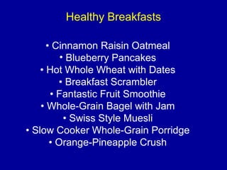 Healthy Breakfasts
• Cinnamon Raisin Oatmeal
• Blueberry Pancakes
• Hot Whole Wheat with Dates
• Breakfast Scrambler
• Fantastic Fruit Smoothie
• Whole-Grain Bagel with Jam
• Swiss Style Muesli
• Slow Cooker Whole-Grain Porridge
• Orange-Pineapple Crush
 