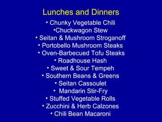 Lunches and Dinners
• Chunky Vegetable Chili
•Chuckwagon Stew
• Seitan & Mushroom Stroganoff
• Portobello Mushroom Steaks
• Oven-Barbecued Tofu Steaks
• Roadhouse Hash
• Sweet & Sour Tempeh
• Southern Beans & Greens
• Seitan Cassoulet
• Mandarin Stir-Fry
• Stuffed Vegetable Rolls
• Zucchini & Herb Calzones
• Chili Bean Macaroni
 