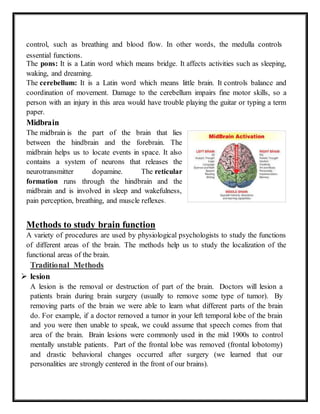 control, such as breathing and blood flow. In other words, the medulla controls
essential functions.
The pons: It is a Latin word which means bridge. It affects activities such as sleeping,
waking, and dreaming.
The cerebellum: It is a Latin word which means little brain. It controls balance and
coordination of movement. Damage to the cerebellum impairs fine motor skills, so a
person with an injury in this area would have trouble playing the guitar or typing a term
paper.
Midbrain
The midbrain is the part of the brain that lies
between the hindbrain and the forebrain. The
midbrain helps us to locate events in space. It also
contains a system of neurons that releases the
neurotransmitter dopamine. The reticular
formation runs through the hindbrain and the
midbrain and is involved in sleep and wakefulness,
pain perception, breathing, and muscle reflexes.
Methods to study brain function
A variety of procedures are used by physiological psychologists to study the functions
of different areas of the brain. The methods help us to study the localization of the
functional areas of the brain.
Traditional Methods
 lesion
A lesion is the removal or destruction of part of the brain. Doctors will lesion a
patients brain during brain surgery (usually to remove some type of tumor). By
removing parts of the brain we were able to learn what different parts of the brain
do. For example, if a doctor removed a tumor in your left temporal lobe of the brain
and you were then unable to speak, we could assume that speech comes from that
area of the brain. Brain lesions were commonly used in the mid 1900s to control
mentally unstable patients. Part of the frontal lobe was removed (frontal lobotomy)
and drastic behavioral changes occurred after surgery (we learned that our
personalities are strongly centered in the front of our brains).
 