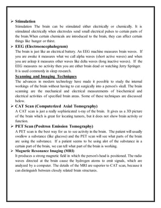  Stimulation
Stimulation The brain can be stimulated either electrically or chemically. It is
stimulated electrically when electrodes send small electrical pulses to certain parts of
the brain.When certain chemicals are introduced to the brain, they can affect certain
things like hunger or thirst.
 EEG (Electroencephalogram)
The brain is just like an electrical battery. An EEG machine measures brain waves. If
you are awake it measures what we call alpha waves (short active waves) and when
you are asleep it measures other waves like delta waves (long inactive waves). If the
EEG measures no activity then you are either brain dead or watching Jerry Springer.
It is used commonly in sleep research.
Scanning and Imaging Techniques
The advances in modern technology have made it possible to study the internal
workings of the brain without having to cut surgically into a person's skull. The brain
scanning are the mechanical and electrical measurements of biochemical and
electrical activities of specified brain areas. Some of these techniques are discussed
below.
 CAT Scan (Computerized Axial Tomography)
A CAT scan is just a really sophisticated x-ray of the brain. It gives us a 3D picture
of the brain which is great for locating tumors, but it does not show brain activity or
function.
 PET Scan (Positron Emission Tomography)
A PET scan is the best way for us to see activity in the brain. The patient will usually
swallow a substance (like glucose) and the PET scan will see what parts of the brain
are using the substance. If a patient seems to be using alot of the substance in a
certain part of the brain, we can tell what part of the brain is working.
 Magnetic Resonance Imaging (MRI)
It produces a strong magnetic field in which the person's head is positioned. The radio
waves directed at the brain cause the hydrogen atoms to emit signals, which are
analyzed by a computer. The details of the MRI are superior to CAT scan, because it
can distinguish between closely related brain structures.
 
