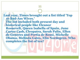 11

Last year, Times brought out a list titled 'Top
 10 Bad-Ass Wives.'
 The list included both present day and
 historical people like Eleanor
 Roosevelt, Queen Isabella of Spain, June
 Carter Cash, Cleopatra, Sarah Palin, Ellen
 de Generes and Portia de Rossi, Michelle
 Obama, Melinda Gates, Elin Nordegren. Who
 completes the list of ten?
 