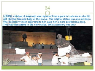34
In 2008, a statue of Mayawati was replaced from a park in Lucknow as she did
not like the face and body of the statue. The original statue was also missing a
vital accessory which according to her, gave her a more professional look.
This was then added in the new statue. What accessory was this?
 