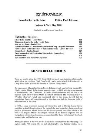 PSYPIONEER
    Founded by Leslie Price                          Editor Paul J. Gaunt
                          Volume 4, No 5; May 2008

                        Available as an Electronic Newsletter


Highlights of this issue:
Silver Belle Doubts – Leslie Price                                               101
Theosophists go to the polls – Leslie Price                                      102
Now we are Four – Leslie Price                                                   103
Fraud uncovered at Chesterfield Spiritualist Camp – Psychic Observer             105
Further notes on historic ideas of human radiations – Carlos Alvarado            119
Horace Leaf – Paul J. Gaunt                                                      127
Experiences of an old Australian Spiritualist – Horace Leaf                      128
Books for sale                                                                   130
How to obtain this Newsletter by email                                           131


              =========================================


                     SILVER BELLE DOUBTS
                                        _______________



There are doubts about the 1953 Silver Belle series of materialisation photographs,
which show the medium Ethel Post-Parrish, and a materialised Red Indian girl at
Camp Silver Belle, which Ethel founded at Ephrata, Pennsylvania.

An older camp, Chesterfield in Anderson, Indiana, which was for long managed by
Ethel’s cousin, Mabel Riffle, is one reason for this. In 1960, with the prior approval
of all concerned, Tom O’Neill and Dr Andrija Puharich made an infra red film of the
medium Edith Stillwell (with Mabel as cabinet attendant). The resulting articles in
”Psychic Observer”, which are reproduced later in this issue, showed that the
materialised figures all entered through a side door, and had the faces and build of
other mediums at the camp.

In 1976, a once prominent medium at Chesterfield and in Florida, Lamar Keene
published a detailed confession of the methods he used to produce both mental and
physical phenomena. (Both Keene and his former partner have since died.) In his
book “The Psychic Mafia”, the chapter “Secrets of the Séance” explains how the
trumpet and ectoplasmic phenomena were produced by them. Unfortunately this book
is out of print and has become rare.

Among the photos in the book are the Silver Belle sequence from the other camp. The
caption reads “Of course, this is trick photography. One familiar method is to


                                                                                  101
 