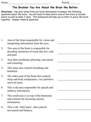 Name:_______________________________ Period:________ The Brainier You Are About the Brain the Better. Directions:   Use your notes from our brain discussions to answer the following questions about the brain.  You will need to know which area of the brain is located where as well as what it does.  This homework will help you to start to piece the brain together.  Answer these 8 questions.  ,[object Object],[object Object],[object Object],[object Object],[object Object],[object Object],[object Object],[object Object]